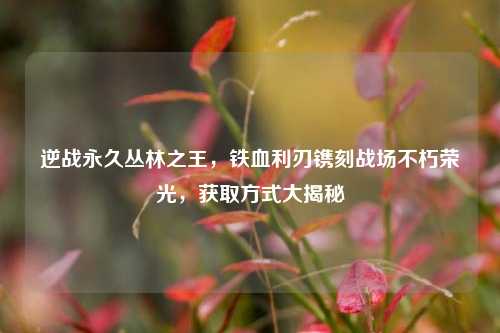 逆战永久丛林之王，铁血利刃镌刻战场不朽荣光，获取方式大揭秘