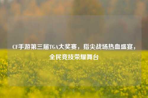 CF手游第三届TGA大奖赛，指尖战场热血盛宴，全民竞技荣耀舞台