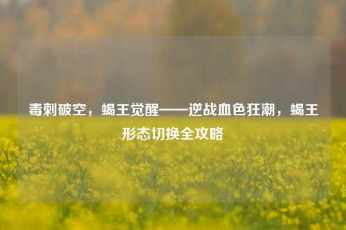 毒刺破空,蝎王觉醒——逆战血色狂潮,蝎王形态切换全攻略
