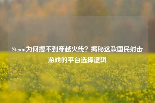 Steam为何搜不到穿越火线？揭秘这款国民射击游戏的平台选择逻辑