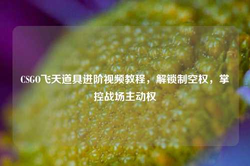 CSGO飞天道具进阶视频教程，解锁制空权，掌控战场主动权