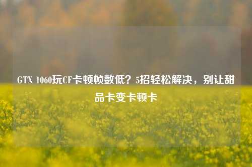 GTX 1060玩CF卡顿帧数低？5招轻松解决，别让甜品卡变卡顿卡