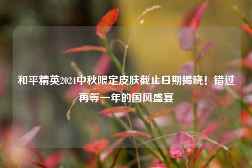 和平精英2024中秋限定皮肤截止日期揭晓！错过再等一年的国风盛宴