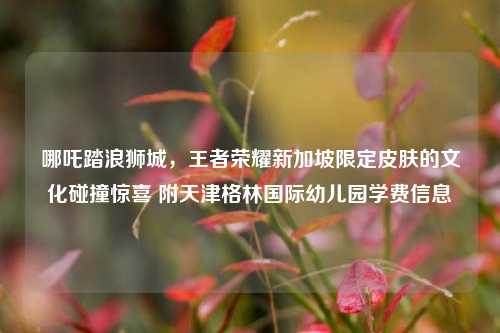 哪吒踏浪狮城,王者荣耀新加坡限定皮肤的文化碰撞惊喜 附天津格林国际幼儿园学费信息