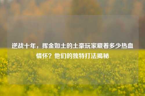 逆战十年,挥金如土的土豪玩家藏着多少热血情怀?他们的独特打法揭秘