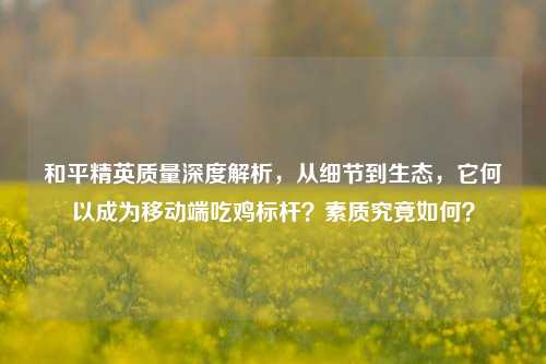 和平精英质量深度解析，从细节到生态，它何以成为移动端吃鸡标杆？素质究竟如何？
