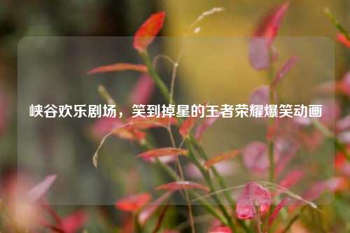 峡谷欢乐剧场，笑到掉星的王者荣耀爆笑动画