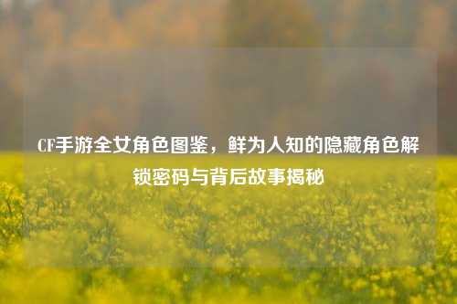 CF手游全女角色图鉴，鲜为人知的隐藏角色解锁密码与背后故事揭秘