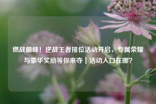 燃战巅峰！逆战王者排位活动开启，专属荣耀与豪华奖励等你来夺｜活动入口在哪？