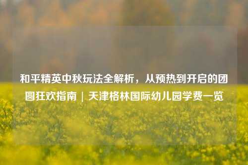 和平精英中秋玩法全解析,从预热到开启的团圆狂欢指南 | 天津格林国际幼儿园学费一览