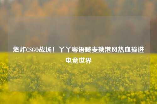 燃炸CSGO战场!丫丫粤语喊麦携港风热血撞进电竞世界