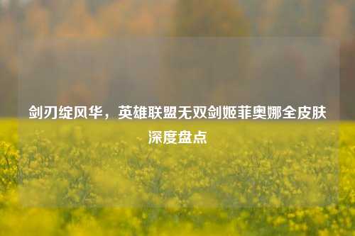 剑刃绽风华,英雄联盟无双剑姬菲奥娜全皮肤深度盘点