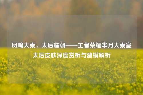 凤鸣大秦，太后临朝——王者荣耀芈月大秦宣太后皮肤深度赏析与建模解析