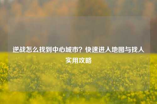 逆战怎么找到中心城市？快速进入地图与找人实用攻略
