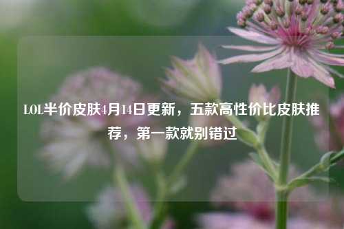 LOL半价皮肤4月14日更新，五款高性价比皮肤推荐，第一款就别错过