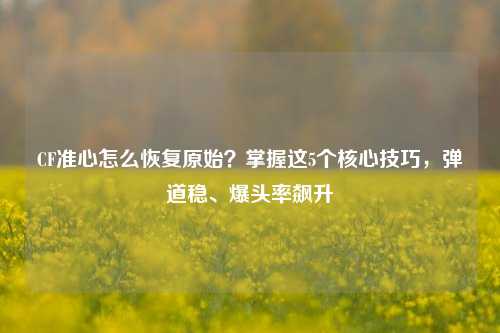 CF准心怎么恢复原始？掌握这5个核心技巧，弹道稳、爆头率飙升