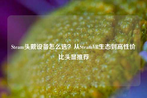 Steam头戴设备怎么选？从SteamVR生态到高性价比头显推荐