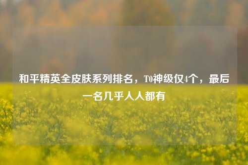 和平精英全皮肤系列排名，T0神级仅4个，最后一名几乎人人都有