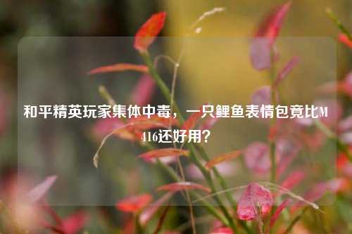 和平精英玩家集体中毒，一只鲤鱼表情包竟比M416还好用？