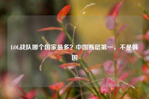 LOL战队哪个国家最多？中国断层第一，不是韩国