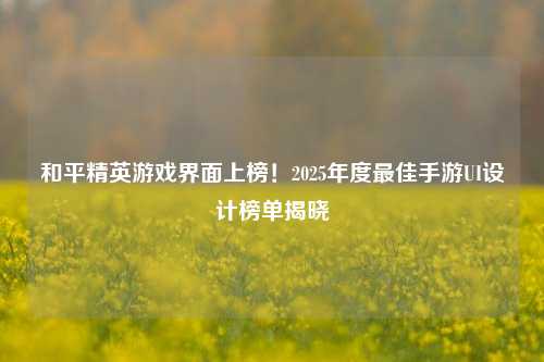 和平精英游戏界面上榜！2025年度最佳手游UI设计榜单揭晓