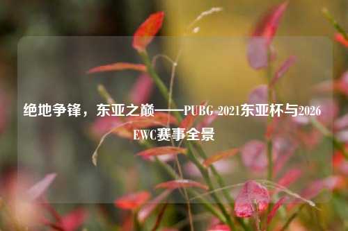 绝地争锋，东亚之巅——PUBG 2021东亚杯与2026 EWC赛事全景