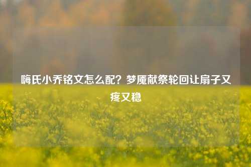 嗨氏小乔铭文怎么配？梦魇献祭轮回让扇子又疼又稳