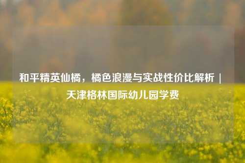 和平精英仙橘,橘色浪漫与实战性价比解析 | 天津格林国际幼儿园学费