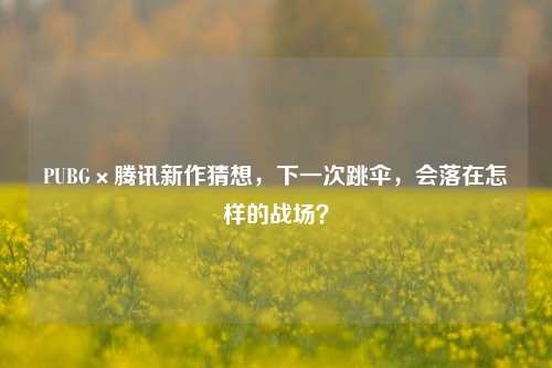 PUBG×腾讯新作猜想，下一次跳伞，会落在怎样的战场？