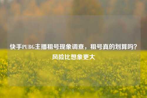 快手PUBG主播租号现象调查，租号真的划算吗？风险比想象更大