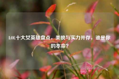 LOL十大女英雄盘点，美貌与实力并存，谁是你的本命？