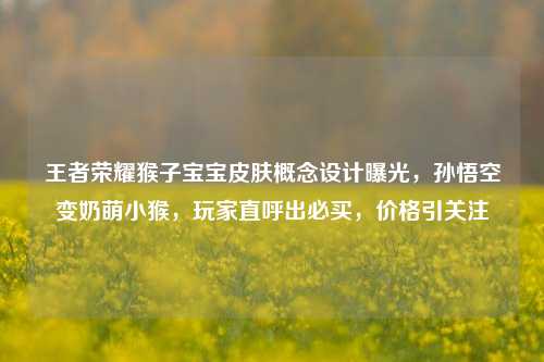 王者荣耀猴子宝宝皮肤概念设计曝光，孙悟空变奶萌小猴，玩家直呼出必买，价格引关注