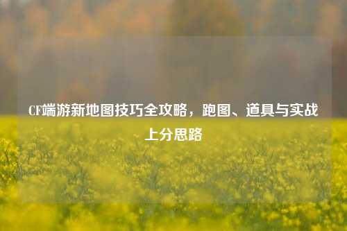 CF端游新地图技巧全攻略,跑图、道具与实战上分思路