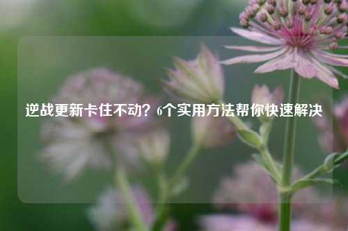 逆战更新卡住不动？6个实用方法帮你快速解决