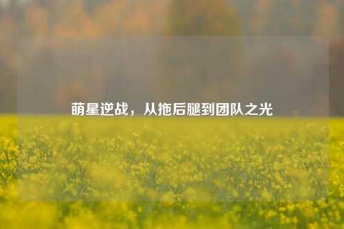 萌星逆战，从拖后腿到团队之光