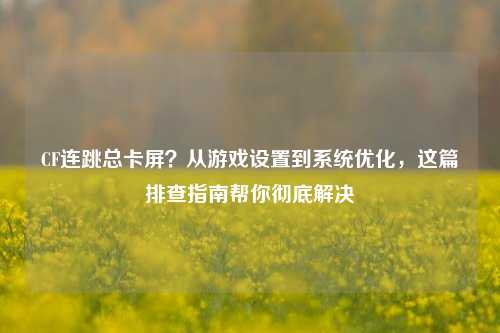 CF连跳总卡屏？从游戏设置到系统优化，这篇排查指南帮你彻底解决