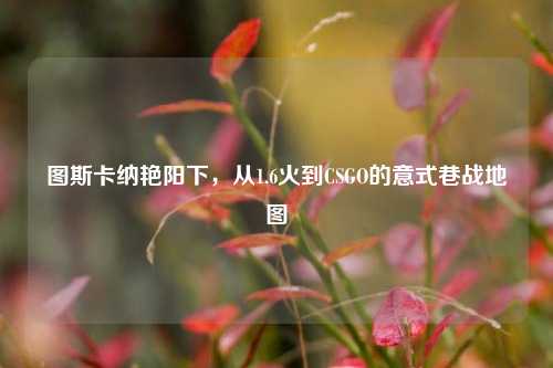 图斯卡纳艳阳下,从1.6火到CSGO的意式巷战地图
