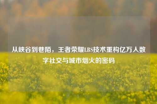 从峡谷到巷陌，王者荣耀LBS技术重构亿万人数字社交与城市烟火的密码