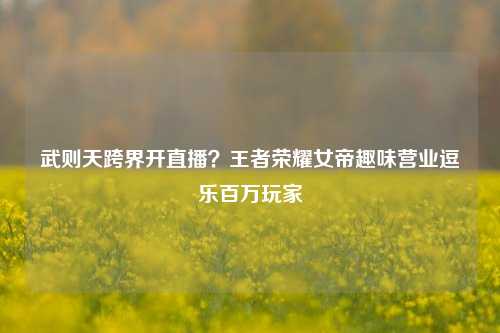 武则天跨界开直播？王者荣耀女帝趣味营业逗乐百万玩家