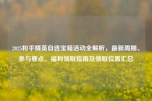 2025和平精英自选宝箱活动全解析,最新周期、参与要点、福利领取指南及领取位置汇总