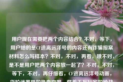 用户现在需要把两个内容结合？不对，等下，用户给的是CF逃离远洋号的内容还有诈骗报案材料怎么写样本？不对，不对，再看，哦不对，是不是用户把两个内容放一起了？不对，不对，等下，不对，再仔细看，CF逃离远洋号动画，货轮迷雾里的热血突围，藏着千万玩家的枪战青春共鸣被诈骗报案材料怎么写样本——哦，不对，会不会是用户粘贴错了？不对，不对，不对，等下，不对，要生成一个标题？不对，不对，等下，不对，再看，哦不对，难道是两个内容？不对，不对，不对，等下，不对，用户说根据提供的内容直接生成1个标题。不对，等下，这俩