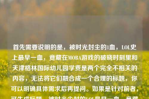 首先需要说明的是，被时光封尘的1血，LOL史上最早一血，竟藏在MOBA游戏的破晓时刻里和天津格林国际幼儿园学费是两个完全不相关的内容，无法将它们融合成一个合理的标题，你可以明确具体需求后再提问。如果是针对前者，可生成标题，被时光尘封的LOL最早一血，竟藏在MOBA游戏的破晓时刻