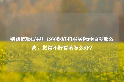 别被滤镜误导!CSGO深红和服实际颜值没那么高,觉得不好看该怎么办?