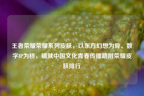 王者荣耀荣耀系列皮肤，以东方幻想为骨、数字IP为桥，铺就中国文化青春传播路附荣耀皮肤排行