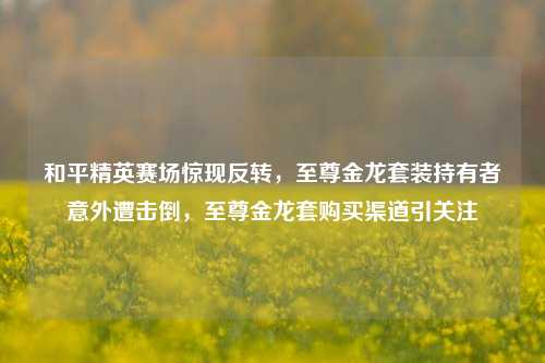 和平精英赛场惊现反转，至尊金龙套装持有者意外遭击倒，至尊金龙套购买渠道引关注