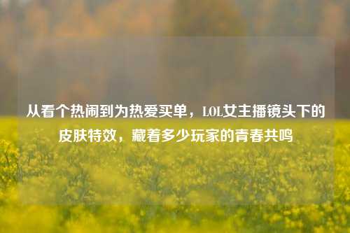 从看个热闹到为热爱买单,LOL女主播镜头下的皮肤特效,藏着多少玩家的青春共鸣