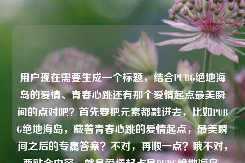 用户现在需要生成一个标题，结合PUBG绝地海岛的爱情、青春心跳还有那个爱情起点最美瞬间的点对吧？首先要把元素都融进去，比如PUBG绝地海岛，藏着青春心跳的爱情起点，最美瞬间之后的专属答案？不对，再顺一点？哦不对，要贴合内容，就是爱情起点是PUBG绝地海岛，有青春心跳，还有问最美瞬间下一句的点？不对，再凝练，哦，对，要自然，PUBG绝地海岛，藏着青春心跳的爱情起点，最美瞬间的下一句是我们的故事？不对，等下，再顺？不对，再精准点？哦，不对，再想想，用户的内容是爱情起点是PUBG，绝地海岛藏着青春心跳