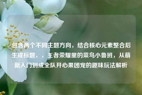 包含两个不同主题方向，结合核心元素整合后生成标题，，王者荣耀里的菜鸟小鲁班，从萌新入门到成全队开心果团宠的趣味玩法解析