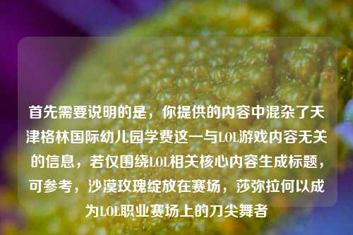 首先需要说明的是，你提供的内容中混杂了天津格林国际幼儿园学费这一与LOL游戏内容无关的信息，若仅围绕LOL相关核心内容生成标题，可参考，沙漠玫瑰绽放在赛场，莎弥拉何以成为LOL职业赛场上的刀尖舞者