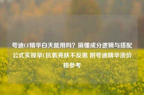 夸迪CF精华白天能用吗？搞懂成分逻辑与搭配公式实现早C抗氧亮肤不反黑 附夸迪精华液价格参考